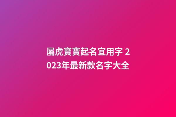 屬虎寶寶起名宜用字 2023年最新款名字大全
